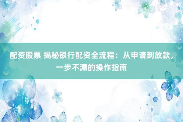 配资股票 揭秘银行配资全流程：从申请到放款，一步不漏的操作指南