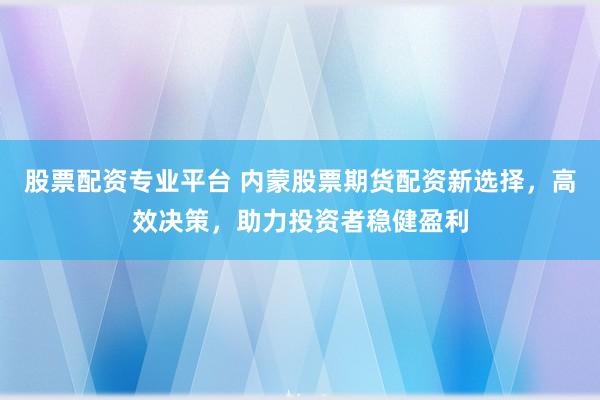 股票配资专业平台 内蒙股票期货配资新选择，高效决策，助力投资者稳健盈利