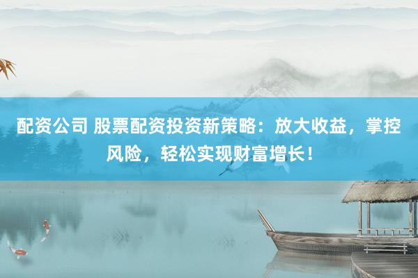 配资公司 股票配资投资新策略：放大收益，掌控风险，轻松实现财富增长！