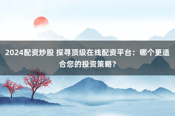 2024配资炒股 探寻顶级在线配资平台:哪个更适合您的投资策略?
