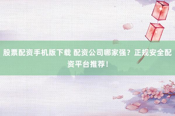 股票配资手机版下载 配资公司哪家强？正规安全配资平台推荐！