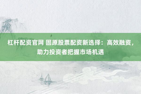 杠杆配资官网 固原股票配资新选择：高效融资，助力投资者把握市场机遇