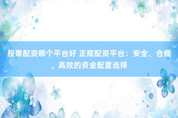 股票配资哪个平台好 正规配资平台：安全、合规、高效的资金配置选择