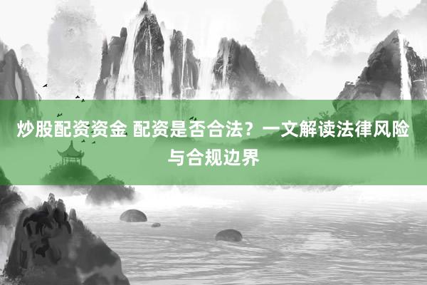 炒股配资资金 配资是否合法？一文解读法律风险与合规边界