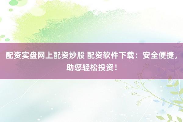 配资实盘网上配资炒股 配资软件下载：安全便捷，助您轻松投资！