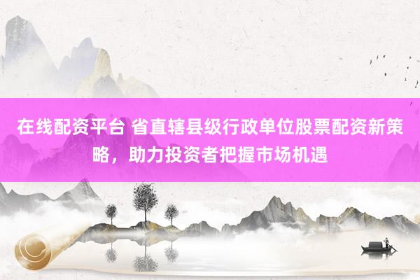 在线配资平台 省直辖县级行政单位股票配资新策略，助力投资者把握市场机遇