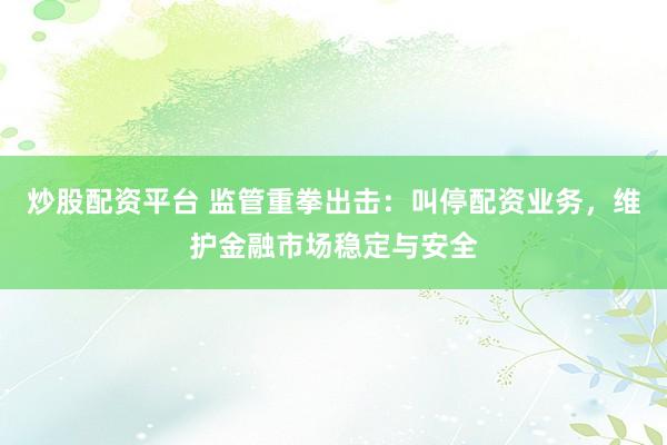 炒股配资平台 监管重拳出击：叫停配资业务，维护金融市场稳定与安全