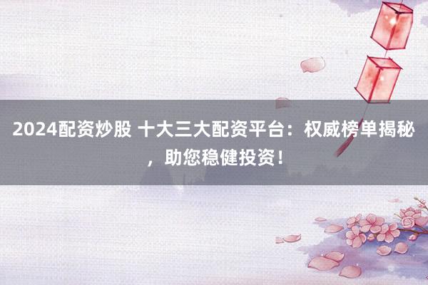2024配资炒股 十大三大配资平台：权威榜单揭秘，助您稳健投资！
