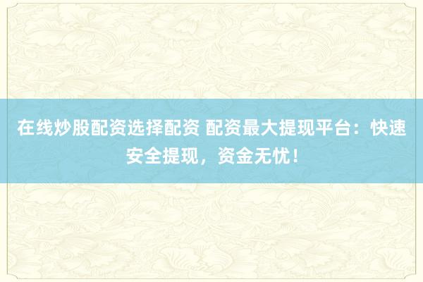 在线炒股配资选择配资 配资最大提现平台：快速安全提现，资金无忧！