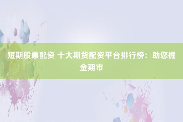 短期股票配资 十大期货配资平台排行榜：助您掘金期市