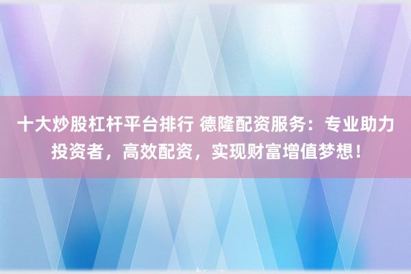 十大炒股杠杆平台排行 德隆配资服务：专业助力投资者，高效配资，实现财富增值梦想！