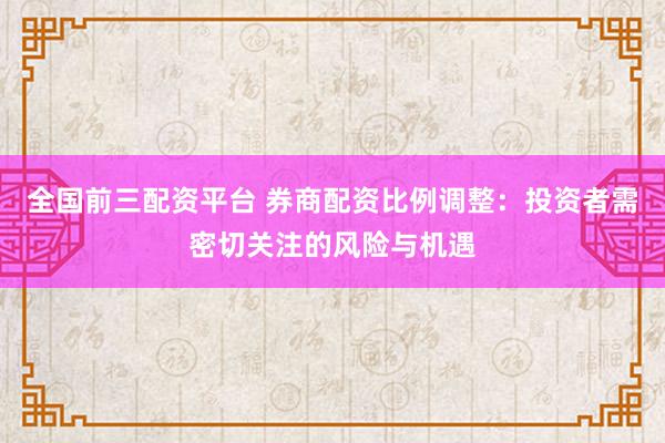 全国前三配资平台 券商配资比例调整：投资者需密切关注的风险与机遇