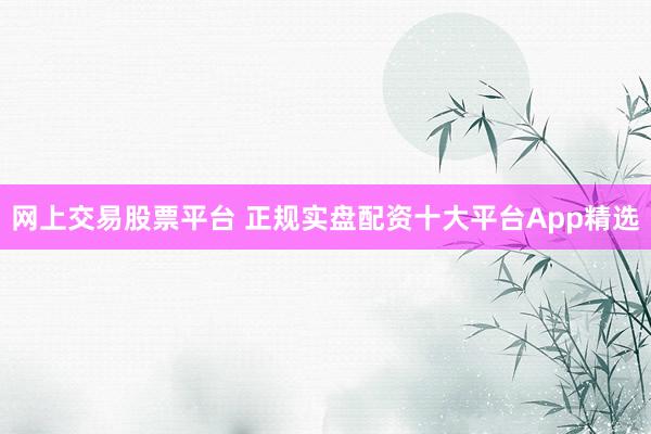 网上交易股票平台 正规实盘配资十大平台App精选