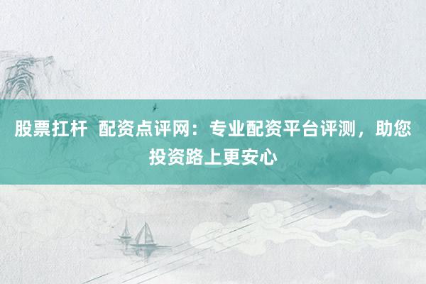 股票扛杆  配资点评网：专业配资平台评测，助您投资路上更安心