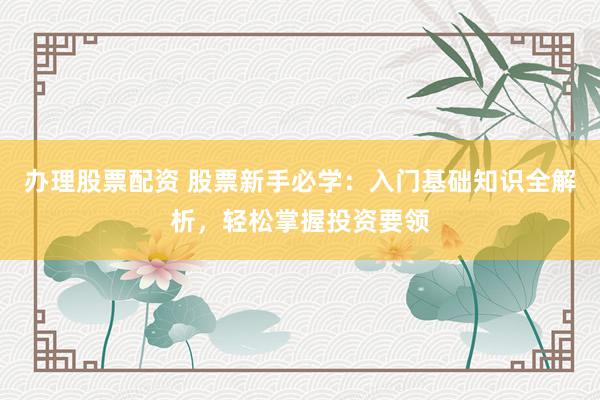 办理股票配资 股票新手必学：入门基础知识全解析，轻松掌握投资要领
