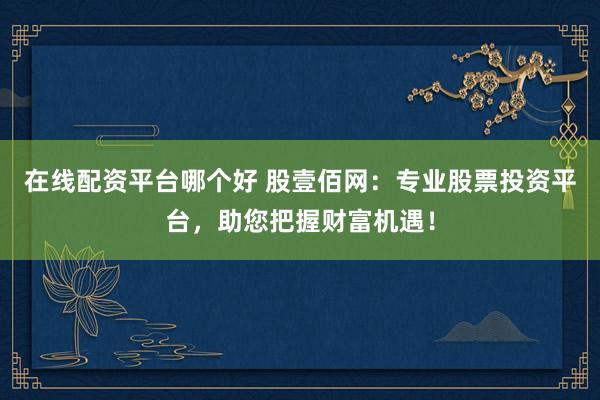 在线配资平台哪个好 股壹佰网：专业股票投资平台，助您把握财富机遇！
