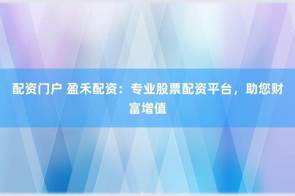 配资门户 盈禾配资：专业股票配资平台，助您财富增值