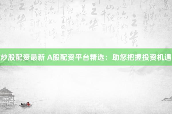 炒股配资最新 A股配资平台精选：助您把握投资机遇