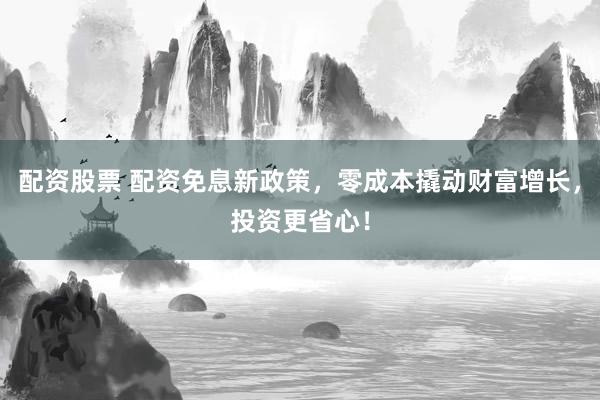 配资股票 配资免息新政策，零成本撬动财富增长，投资更省心！