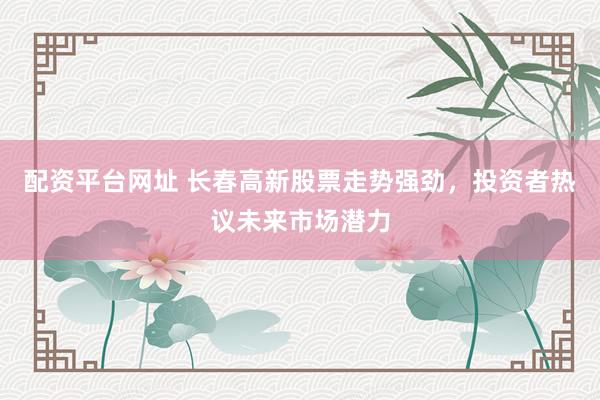 配资平台网址 长春高新股票走势强劲，投资者热议未来市场潜力