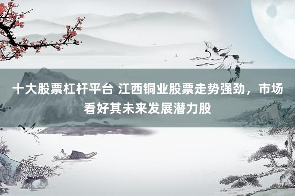 十大股票杠杆平台 江西铜业股票走势强劲，市场看好其未来发展潜力股