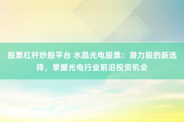 股票杠杆炒股平台 水晶光电股票：潜力股的新选择，掌握光电行业前沿投资机会