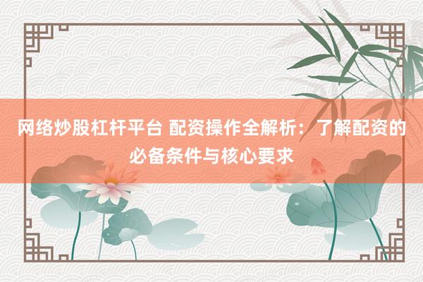 网络炒股杠杆平台 配资操作全解析：了解配资的必备条件与核心要求