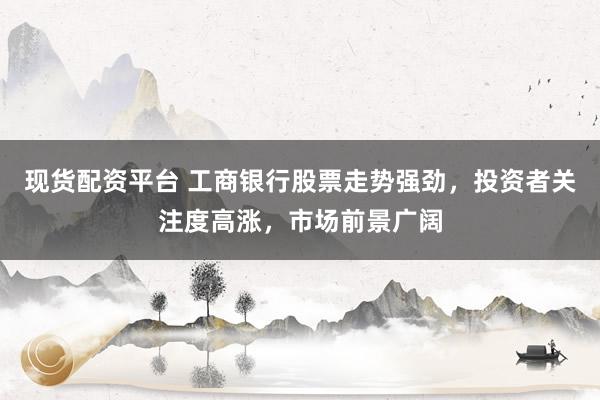 现货配资平台 工商银行股票走势强劲，投资者关注度高涨，市场前景广阔