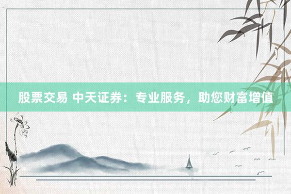 股票交易 中天证券：专业服务，助您财富增值