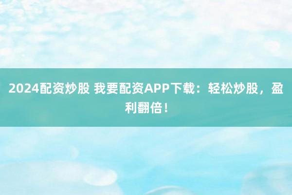 2024配资炒股 我要配资APP下载：轻松炒股，盈利翻倍！