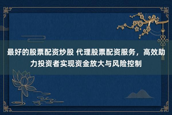 最好的股票配资炒股 代理股票配资服务，高效助力投资者实现资金放大与风险控制