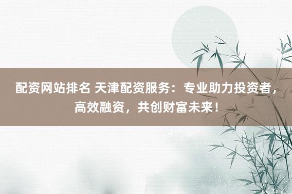 配资网站排名 天津配资服务：专业助力投资者，高效融资，共创财富未来！