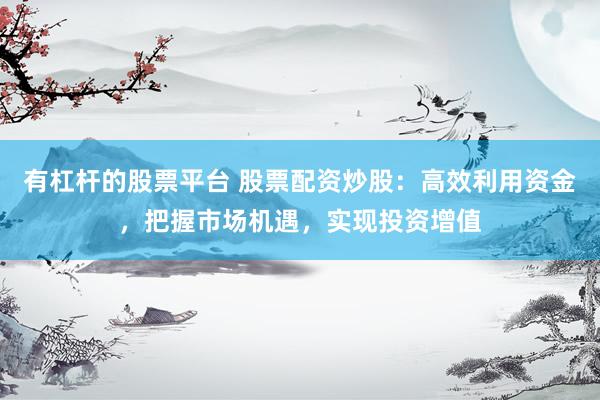 有杠杆的股票平台 股票配资炒股：高效利用资金，把握市场机遇，实现投资增值
