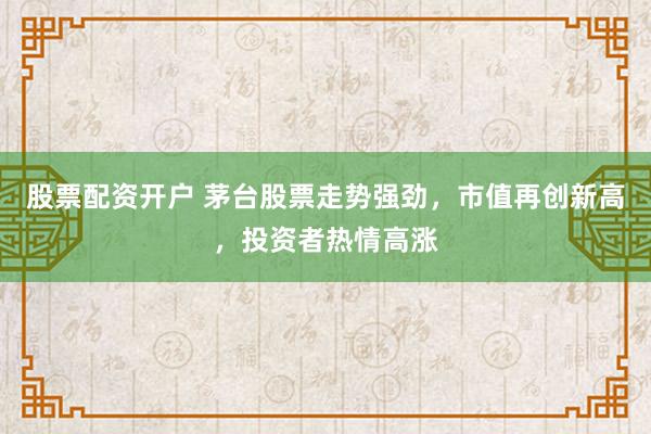 股票配资开户 茅台股票走势强劲，市值再创新高，投资者热情高涨