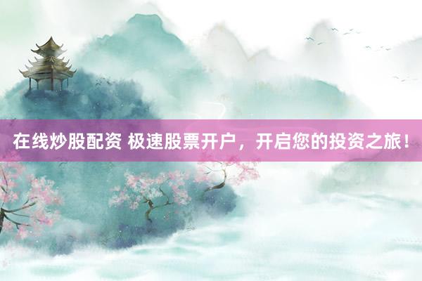 在线炒股配资 极速股票开户，开启您的投资之旅！