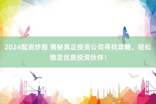 2024配资炒股 揭秘真正投资公司寻找攻略，轻松锁定优质投资伙伴！