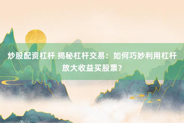 炒股配资杠杆 揭秘杠杆交易：如何巧妙利用杠杆放大收益买股票？