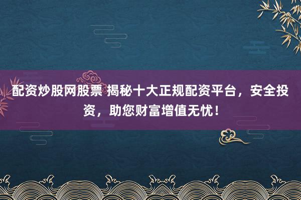 配资炒股网股票 揭秘十大正规配资平台，安全投资，助您财富增值无忧！