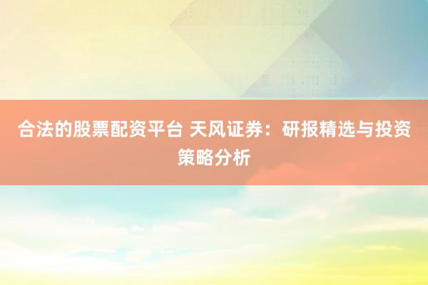 合法的股票配资平台 天风证券：研报精选与投资策略分析