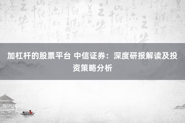 加杠杆的股票平台 中信证券：深度研报解读及投资策略分析