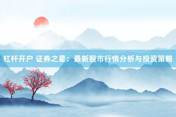 杠杆开户 证券之星：最新股市行情分析与投资策略