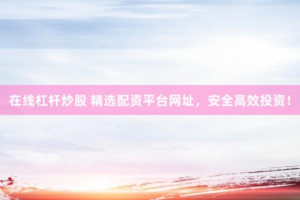 在线杠杆炒股 精选配资平台网址，安全高效投资！