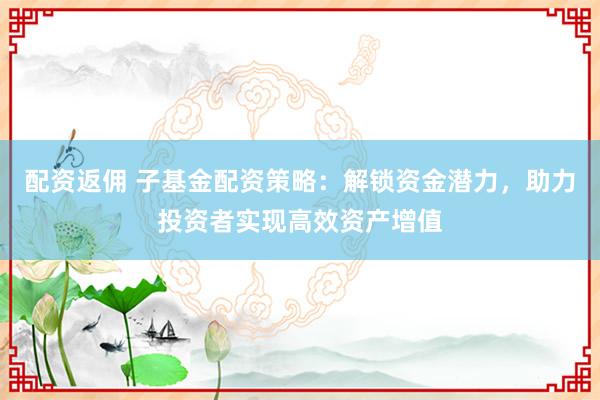 配资返佣 子基金配资策略：解锁资金潜力，助力投资者实现高效资产增值