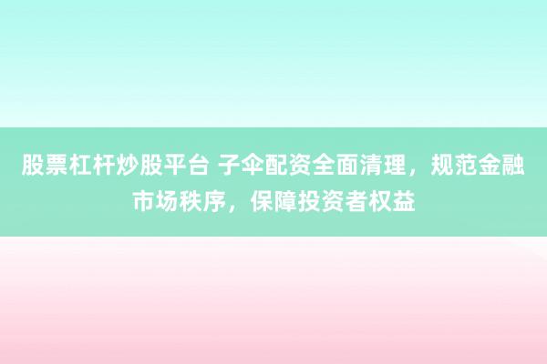 股票杠杆炒股平台 子伞配资全面清理，规范金融市场秩序，保障投资者权益