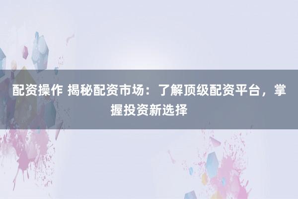 配资操作 揭秘配资市场：了解顶级配资平台，掌握投资新选择