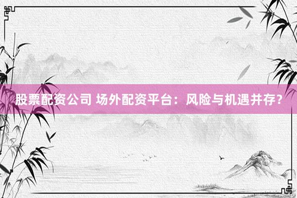 股票配资公司 场外配资平台：风险与机遇并存？