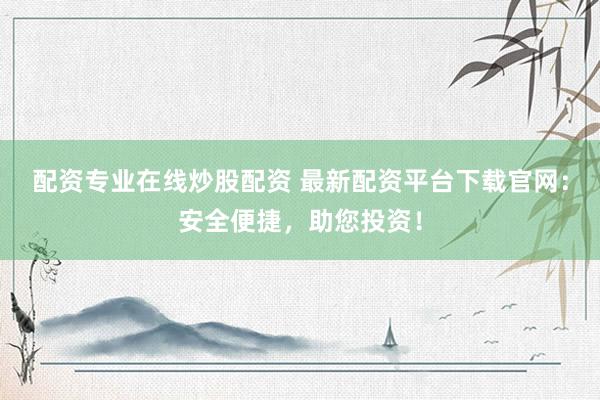配资专业在线炒股配资 最新配资平台下载官网：安全便捷，助您投资！