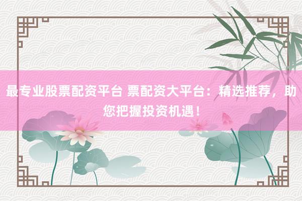 最专业股票配资平台 票配资大平台：精选推荐，助您把握投资机遇！