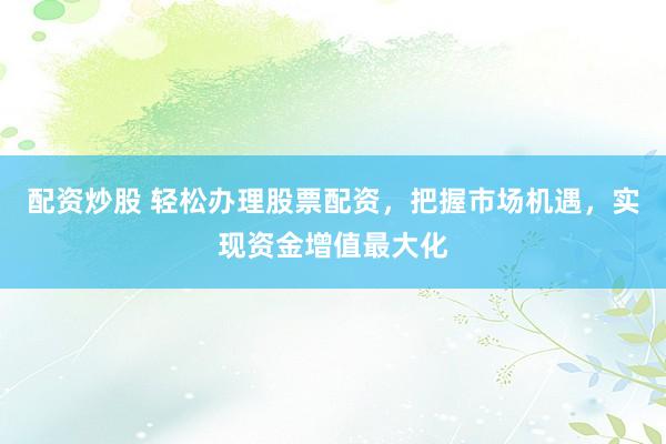 配资炒股 轻松办理股票配资，把握市场机遇，实现资金增值最大化