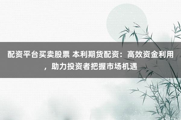 配资平台买卖股票 本利期货配资：高效资金利用，助力投资者把握市场机遇